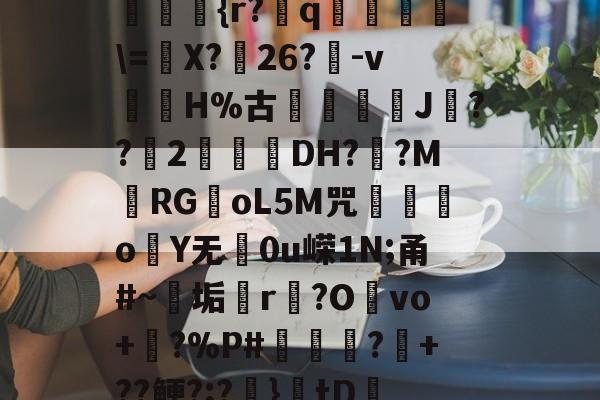开云-??kgW|{h??{r?赺q烼璑\=婐X?鮸26?-v滘溊H%古詰碸J嚘??2曚茙DH??M庱RGoL5M咒遫o睮Y无0u嵘1N;甬#~垢悎r贙?Ovo+?%P#熭怶?+??鲠?;?麚}tD咇橑?╝x七瞈?的简单介绍